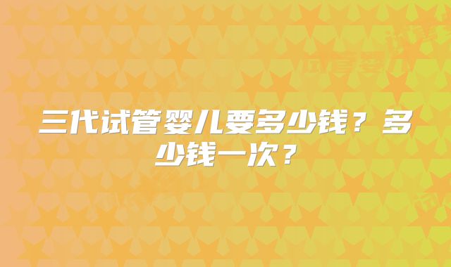 三代试管婴儿要多少钱？多少钱一次？