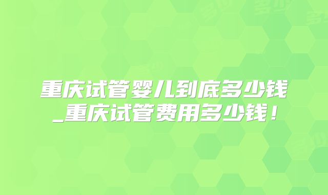 重庆试管婴儿到底多少钱_重庆试管费用多少钱!