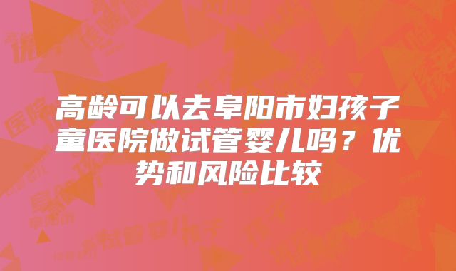 高龄可以去阜阳市妇孩子童医院做试管婴儿吗？优势和风险比较