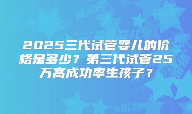 2025三代试管婴儿的价格是多少？第三代试管25万高成功率生孩子？