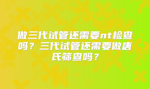 做三代试管还需要nt检查吗？三代试管还需要做唐氏筛查吗？