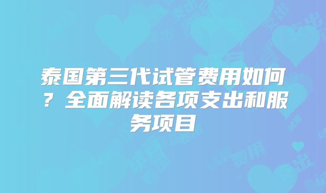 泰国第三代试管费用如何？全面解读各项支出和服务项目