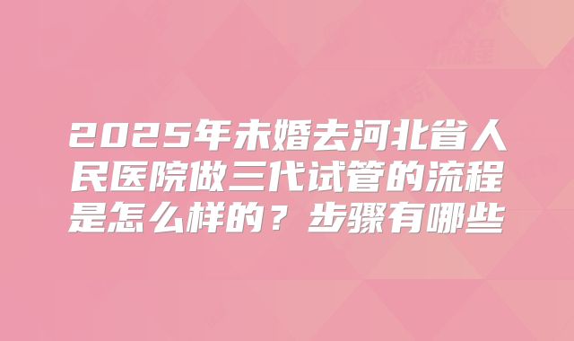 2025年未婚去河北省人民医院做三代试管的流程是怎么样的?步骤有哪些