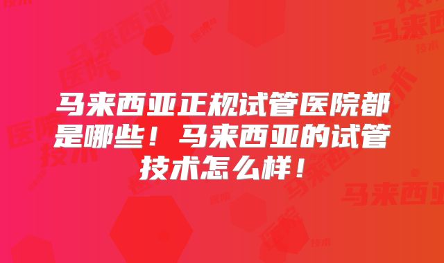 马来西亚正规试管医院都是哪些!马来西亚的试管技术怎么样!