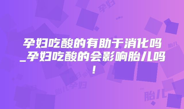 孕妇吃酸的有助于消化吗_孕妇吃酸的会影响胎儿吗！