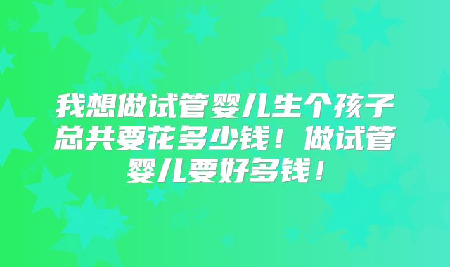 我想做试管婴儿生个孩子总共要花多少钱!做试管婴儿要好多钱!
