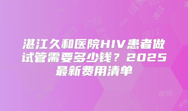 湛江久和医院HIV患者做试管需要多少钱?2025最新费用清单