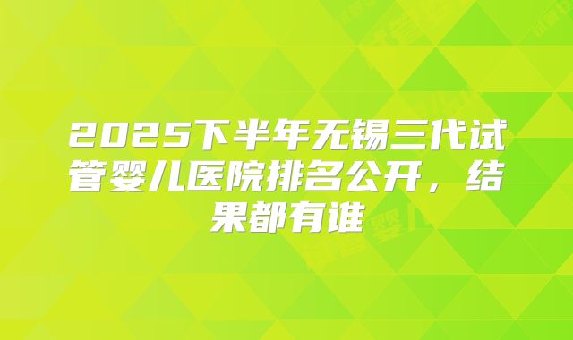 2025下半年无锡三代试管婴儿医院排名公开，结果都有谁