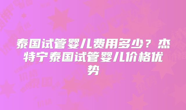 泰国试管婴儿费用多少？杰特宁泰国试管婴儿价格优势
