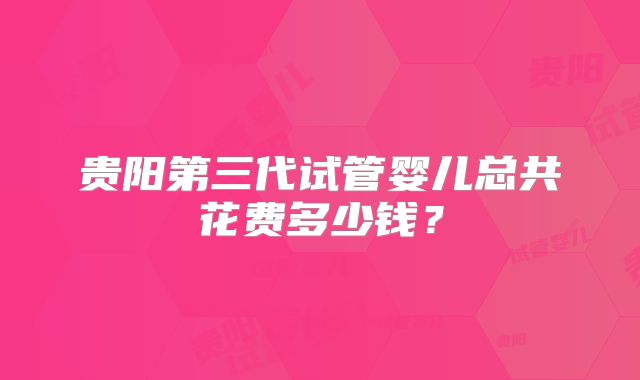 贵阳第三代试管婴儿总共花费多少钱?