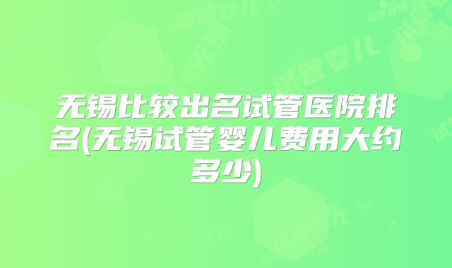 无锡比较出名试管医院排名(无锡试管婴儿费用大约多少)