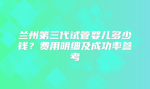 兰州第三代试管婴儿多少钱？费用明细及成功率参考
