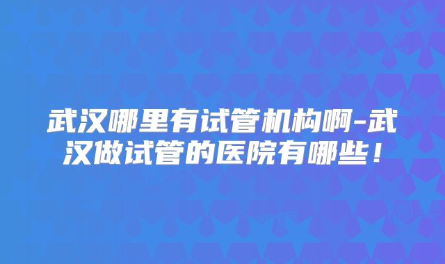 武汉哪里有试管机构啊-武汉做试管的医院有哪些!