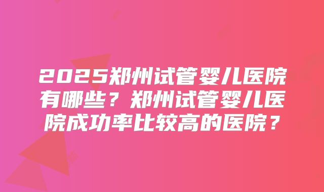 2025郑州试管婴儿医院有哪些?郑州试管婴儿医院成功率比较高的医院?