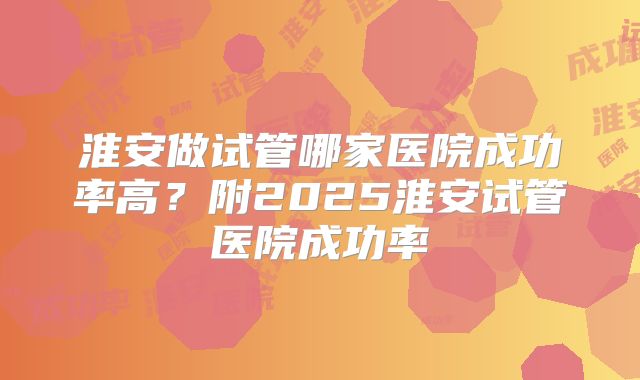 淮安做试管哪家医院成功率高？附2025淮安试管医院成功率