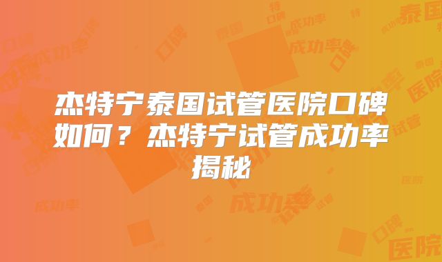 杰特宁泰国试管医院口碑如何？杰特宁试管成功率揭秘