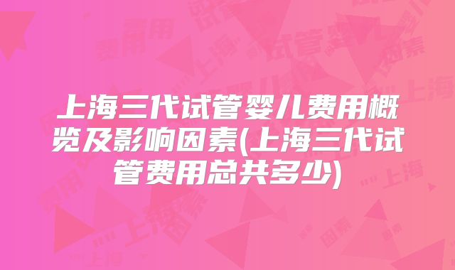 上海三代试管婴儿费用概览及影响因素(上海三代试管费用总共多少)