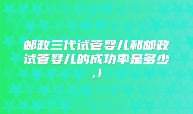 邮政三代试管婴儿和邮政试管婴儿的成功率是多少,！