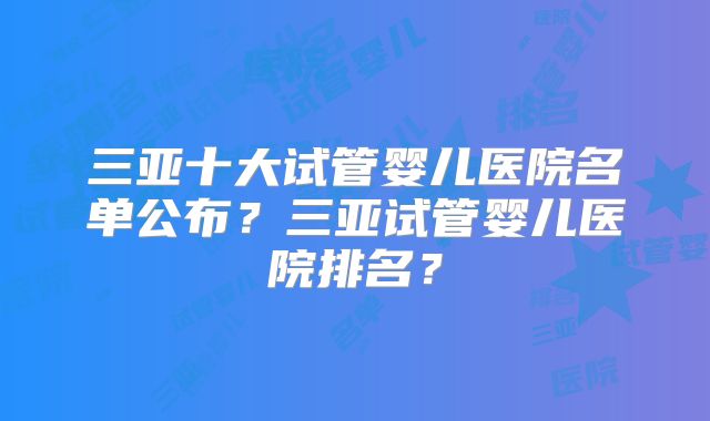 三亚十大试管婴儿医院名单公布？三亚试管婴儿医院排名？