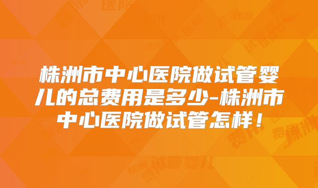 株洲市中心医院做试管婴儿的总费用是多少-株洲市中心医院做试管怎样！