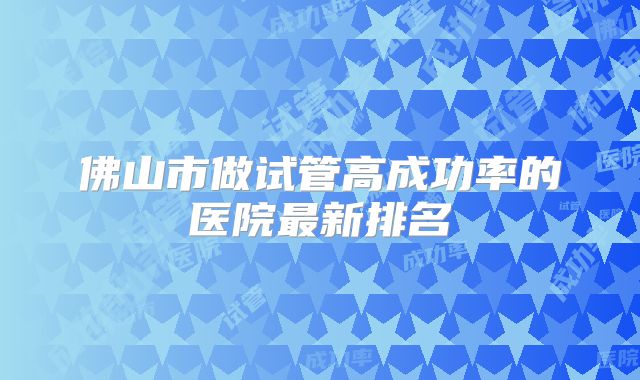 佛山市做试管高成功率的医院最新排名