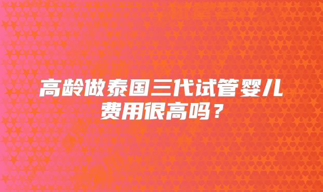高龄做泰国三代试管婴儿费用很高吗?