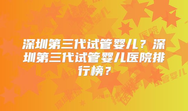 深圳第三代试管婴儿？深圳第三代试管婴儿医院排行榜？