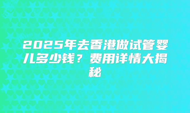 2025年去香港做试管婴儿多少钱？费用详情大揭秘