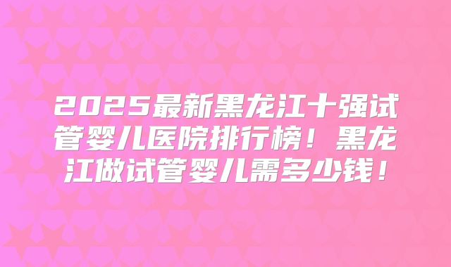 2025最新黑龙江十强试管婴儿医院排行榜！黑龙江做试管婴儿需多少钱！