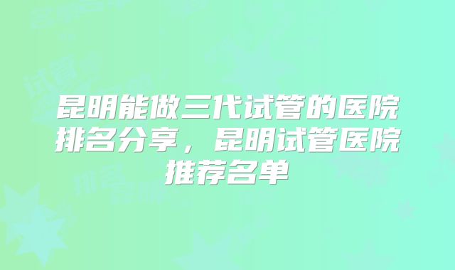 昆明能做三代试管的医院排名分享,昆明试管医院推荐名单