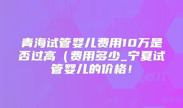 青海试管婴儿费用10万是否过高（费用多少_宁夏试管婴儿的价格！