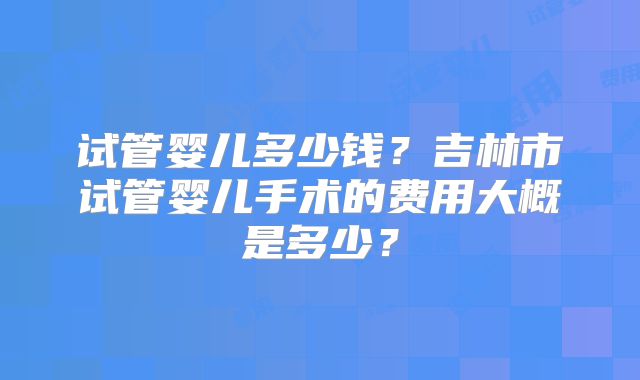 试管婴儿多少钱？吉林市试管婴儿手术的费用大概是多少？
