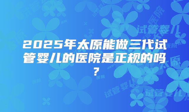 2025年太原能做三代试管婴儿的医院是正规的吗？