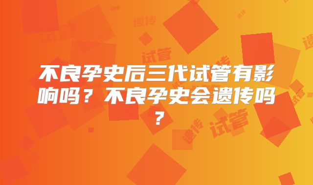 不良孕史后三代试管有影响吗?不良孕史会遗传吗?