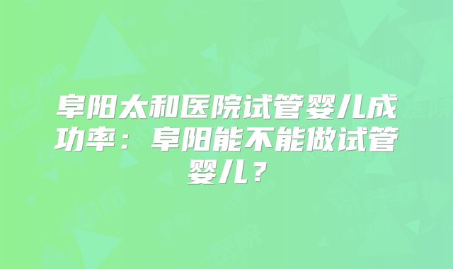 阜阳太和医院试管婴儿成功率:阜阳能不能做试管婴儿?