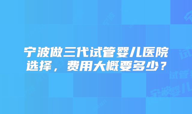 宁波做三代试管婴儿医院选择，费用大概要多少？