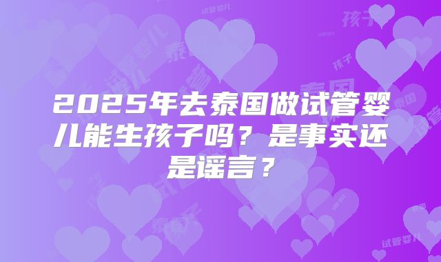 2025年去泰国做试管婴儿能生孩子吗?是事实还是谣言?