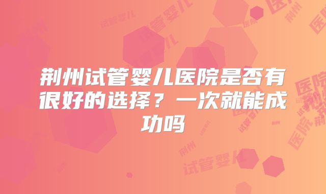 荆州试管婴儿医院是否有很好的选择？一次就能成功吗