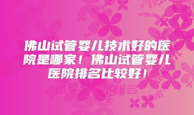 佛山试管婴儿技术好的医院是哪家!佛山试管婴儿医院排名比较好!