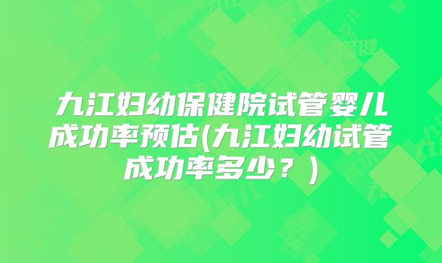 九江妇幼保健院试管婴儿成功率预估(九江妇幼试管成功率多少?)