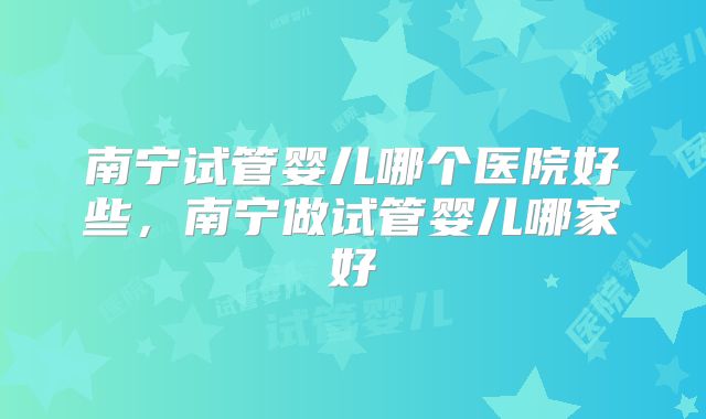 南宁试管婴儿哪个医院好些,南宁做试管婴儿哪家好
