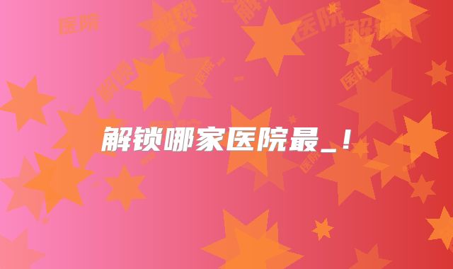 解锁哪家医院最_！