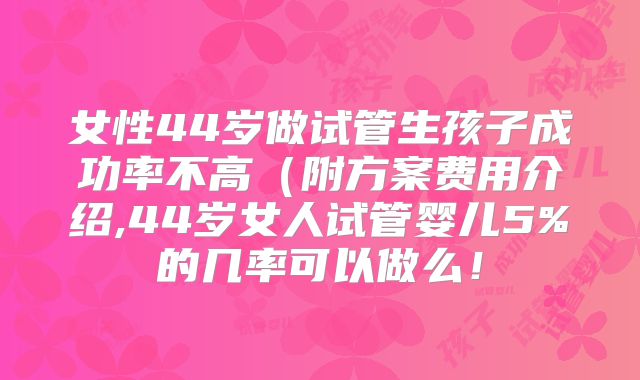 女性44岁做试管生孩子成功率不高(附方案费用介绍,44岁女人试管婴儿5%的几率可以做么!
