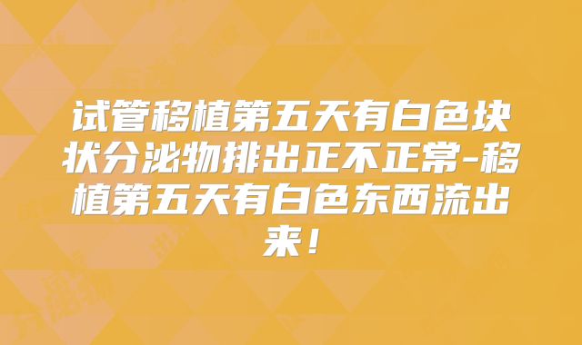 试管移植第五天有白色块状分泌物排出正不正常-移植第五天有白色东西流出来!