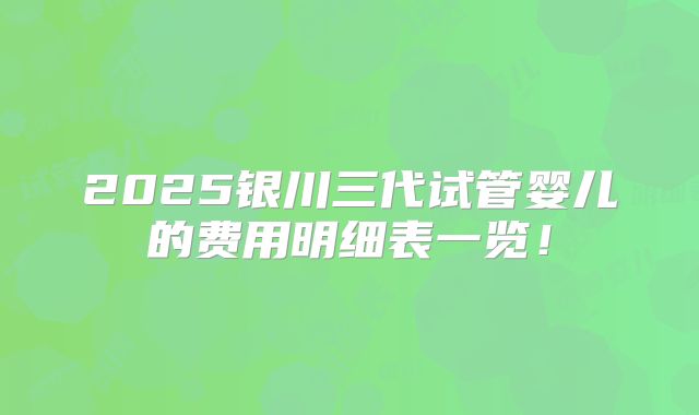 2025银川三代试管婴儿的费用明细表一览！