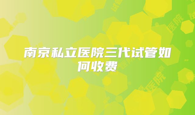 南京私立医院三代试管如何收费