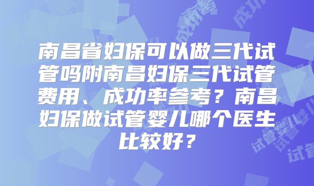 南昌省妇保可以做三代试管吗附南昌妇保三代试管费用、成功率参考?南昌妇保做试管婴儿哪个医生比较好?