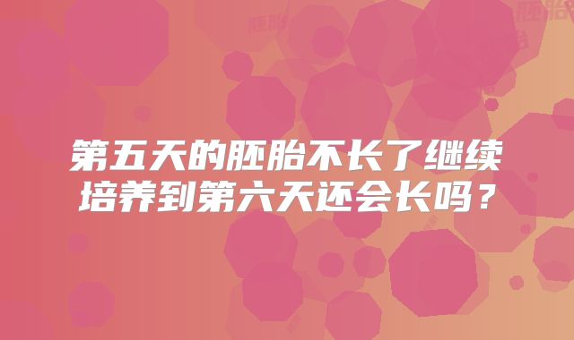 第五天的胚胎不长了继续培养到第六天还会长吗?