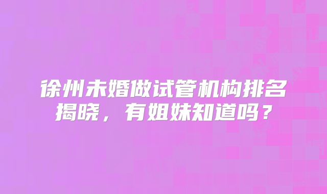 徐州未婚做试管机构排名揭晓，有姐妹知道吗？