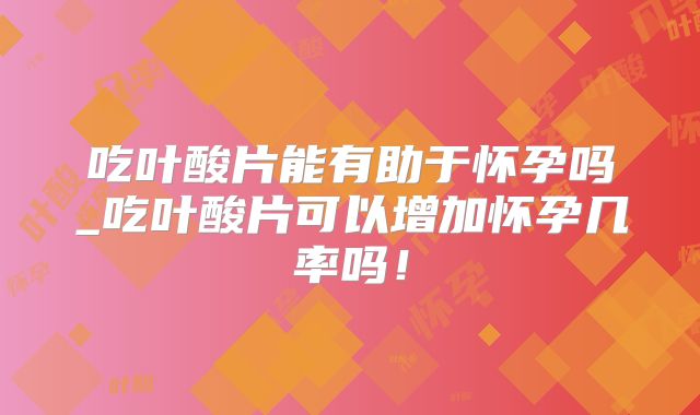 吃叶酸片能有助于怀孕吗_吃叶酸片可以增加怀孕几率吗！